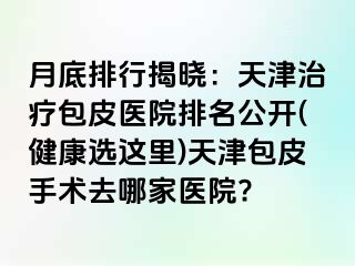 月底排行揭晓：天津治疗包皮医院排名公开(健康选这里)天津包皮手术去哪家医院?