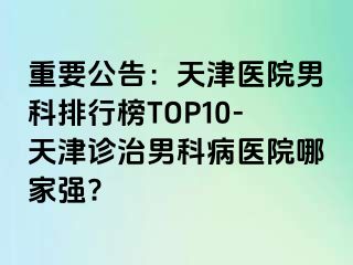 重要公告：天津医院男科排行榜TOP10-天津诊治男科病医院哪家强?