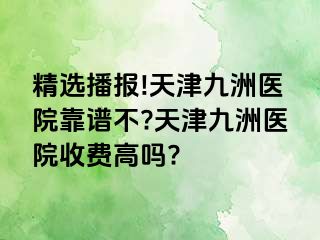 精选播报!天津九洲医院靠谱不?天津九洲医院收费高吗?