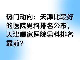 热门动向：天津比较好的医院男科排名公布，天津哪家医院男科排名靠前?