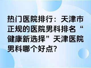 热门医院排行：天津市正规的医院男科排名“健康新选择”天津医院男科哪个好点?