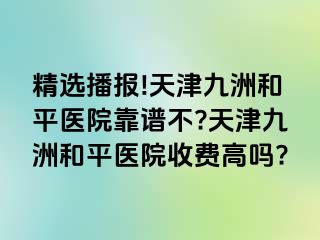 精选播报!天津和平九洲医院靠谱不?天津和平九洲医院收费高吗?