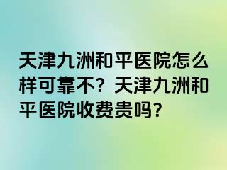 天津和平九洲医院怎么样可靠不？天津和平九洲医院收费贵吗？