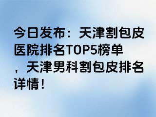 今日发布：天津割包皮医院排名TOP5榜单，天津男科割包皮排名详情！