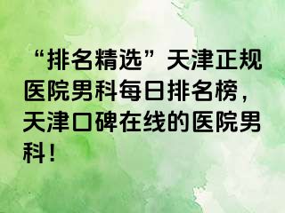 “排名精选”天津正规医院男科每日排名榜，天津口碑在线的医院男科！