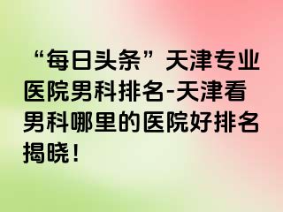 “每日头条”天津专业医院男科排名-天津看男科哪里的医院好排名揭晓！