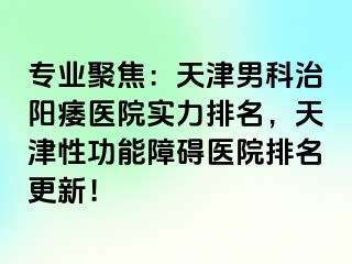 专业聚焦：天津男科治阳痿医院实力排名，天津性功能障碍医院排名更新！