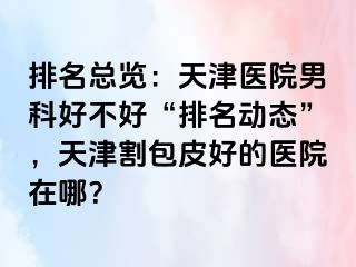 排名总览：天津医院男科好不好“排名动态”，天津割包皮好的医院在哪？