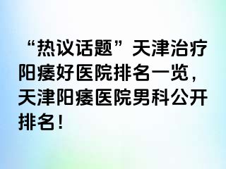 “热议话题”天津治疗阳痿好医院排名一览，天津阳痿医院男科公开排名！