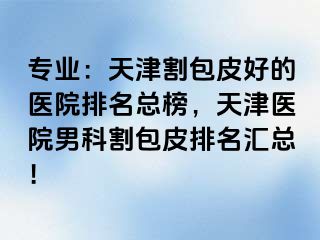 专业：天津割包皮好的医院排名总榜，天津医院男科割包皮排名汇总！