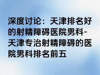 深度讨论：天津排名好的射精障碍医院男科-天津专治射精障碍的医院男科排名前五