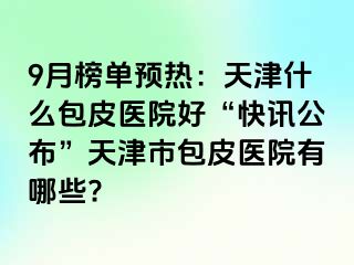 9月榜单预热：天津什么包皮医院好“快讯公布”天津市包皮医院有哪些?