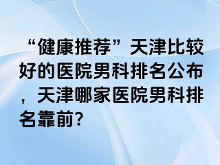 “健康推荐”天津比较好的医院男科排名公布，天津哪家医院男科排名靠前?