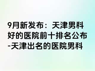 9月新发布：天津男科好的医院前十排名公布-天津出名的医院男科