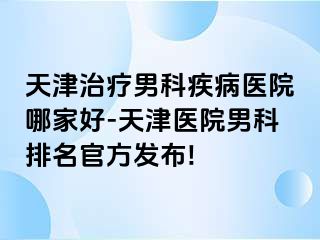 天津治疗男科疾病医院哪家好-天津医院男科排名官方发布!