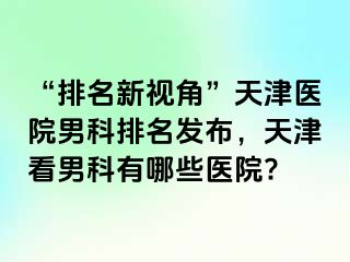 “排名新视角”天津医院男科排名发布，天津看男科有哪些医院?