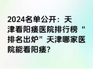 2024名单公开：天津看阳痿医院排行榜“排名出炉”天津哪家医院能看阳痿?