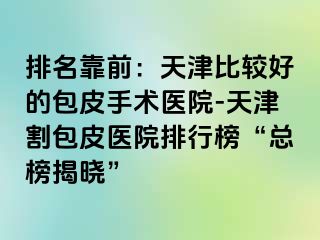 排名靠前：天津比较好的包皮手术医院-天津割包皮医院排行榜“总榜揭晓”