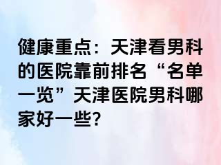 健康重点：天津看男科的医院靠前排名“名单一览”天津医院男科哪家好一些?