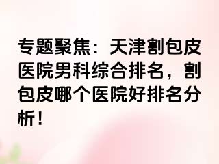 专题聚焦：天津割包皮医院男科综合排名，割包皮哪个医院好排名分析！