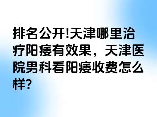 排名公开!天津哪里治疗阳痿有效果，天津医院男科看阳痿收费怎么样?