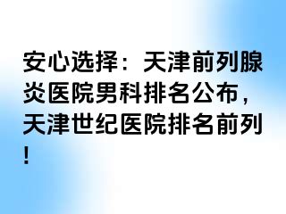 安心选择：天津前列腺炎医院男科排名公布，天津世纪医院排名前列!