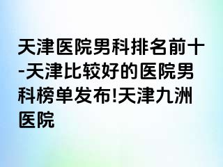 天津医院男科排名前十-天津比较好的医院男科榜单发布!天津九洲医院