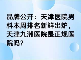 品牌公开：天津医院男科本周排名新鲜出炉，天津九洲医院是正规医院吗?