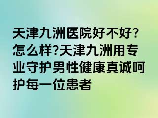 天津九洲医院好不好?怎么样?天津九洲用专业守护男性健康真诚呵护每一位患者