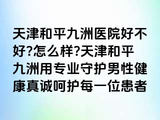 天津和平九洲医院好不好?怎么样?天津和平九洲用专业守护男性健康真诚呵护每一位患者