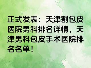 正式发表：天津割包皮医院男科排名详情，天津男科包皮手术医院排名名单！