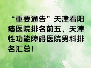 “重要通告”天津看阳痿医院排名前五，天津性功能障碍医院男科排名汇总！