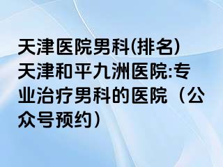 天津医院男科(排名)天津和平九洲医院:专业治疗男科的医院（公众号预约）