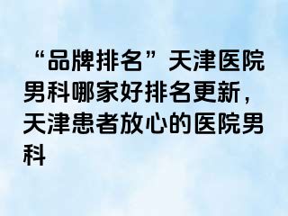 “品牌排名”天津医院男科哪家好排名更新，天津患者放心的医院男科