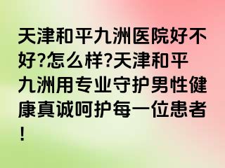 天津和平九洲医院好不好?怎么样?天津和平九洲用专业守护男性健康真诚呵护每一位患者！