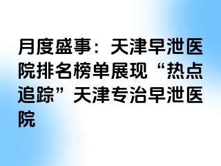 月度盛事：天津早泄医院排名榜单展现“热点追踪”天津专治早泄医院