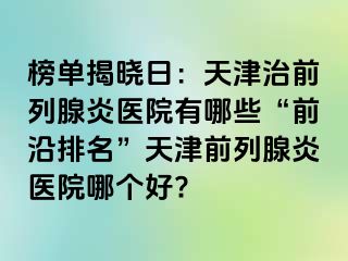 榜单揭晓日：天津治前列腺炎医院有哪些“前沿排名”天津前列腺炎医院哪个好?