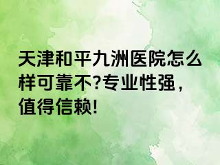 天津和平九洲医院怎么样可靠不?专业性强，值得信赖!