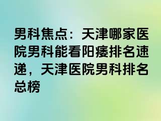 男科焦点：天津哪家医院男科能看阳痿排名速递，天津医院男科排名总榜