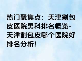 热门聚焦点：天津割包皮医院男科排名概览-天津割包皮哪个医院好排名分析!