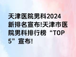 天津医院男科2024新排名宣布!天津市医院男科排行榜“TOP5”宣布!