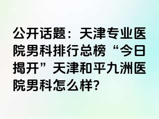 公开话题：天津专业医院男科排行总榜“今日揭开”天津和平九洲医院男科怎么样?