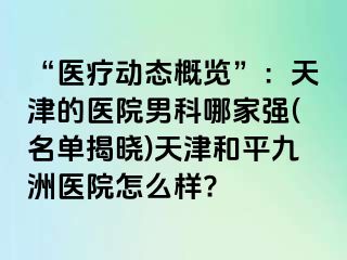 “医疗动态概览”：天津的医院男科哪家强(名单揭晓)天津和平九洲医院怎么样?