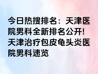 今日热搜排名：天津医院男科全新排名公开!天津治疗包皮龟头炎医院男科速览