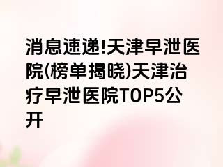 消息速递!天津早泄医院(榜单揭晓)天津治疗早泄医院TOP5公开