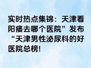 实时热点集锦：天津看阳痿去哪个医院”发布“天津男性泌尿科的好医院总榜!