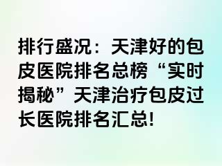 排行盛况：天津好的包皮医院排名总榜“实时揭秘”天津治疗包皮过长医院排名汇总!