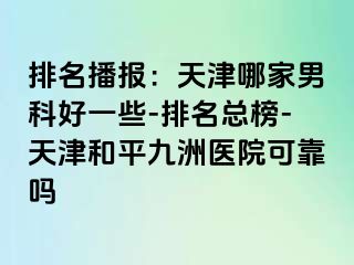 排名播报：天津哪家男科好一些-排名总榜-天津和平九洲医院可靠吗