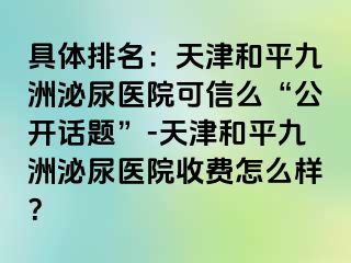 具体排名：天津和平九洲泌尿医院可信么“公开话题”-天津和平九洲泌尿医院收费怎么样？