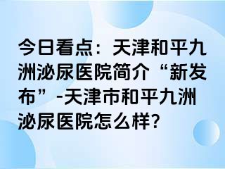 今日看点：天津和平九洲泌尿医院简介“新发布”-天津市和平九洲泌尿医院怎么样？